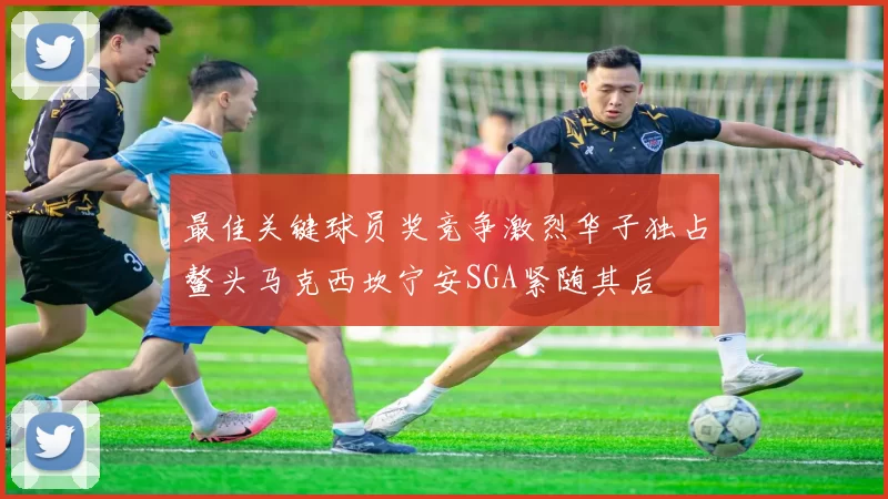 最佳关键球员奖竞争激烈华子独占鳌头马克西坎宁安SGA紧随其后