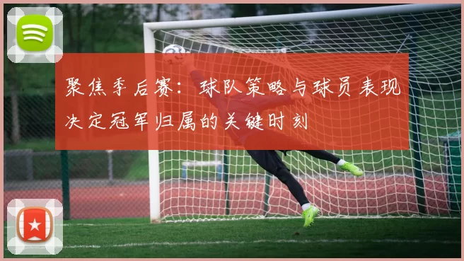 聚焦季后赛：球队策略与球员表现决定冠军归属的关键时刻