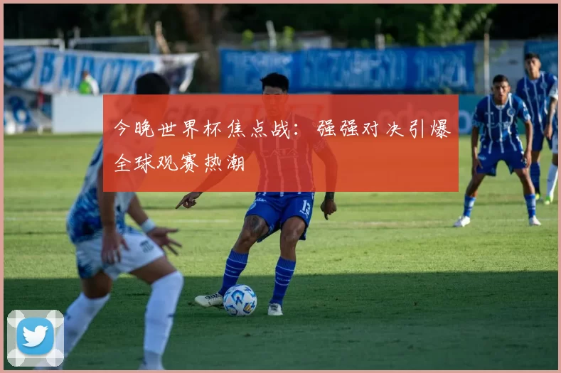 今晚世界杯焦点战:强强对决引爆全球观赛热潮