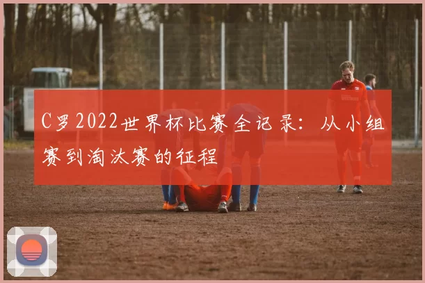 C罗2022世界杯比赛全记录:从小组赛到淘汰赛的征程