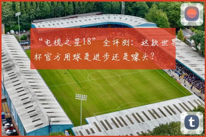 “电视之星18”全评测：这款世界杯官方用球是进步还是噱头？