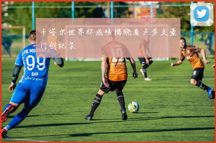 卡塔尔世界杯成绩揭晓看点多支豪门创纪录