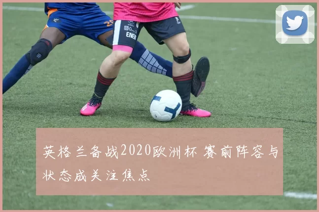 英格兰备战2020欧洲杯 赛前阵容与状态成关注焦点
