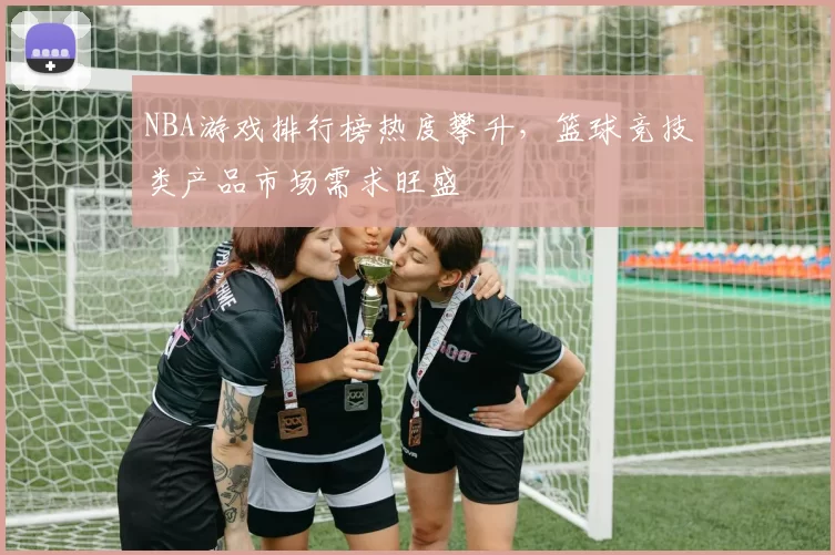 NBA游戏排行榜热度攀升，篮球竞技类产品市场需求旺盛