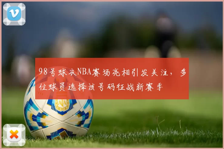 98号球衣NBA赛场亮相引发关注,多位球员选择该号码征战新赛季