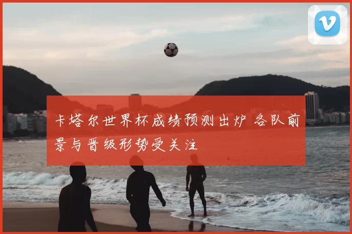 卡塔尔世界杯成绩预测出炉 各队前景与晋级形势受关注