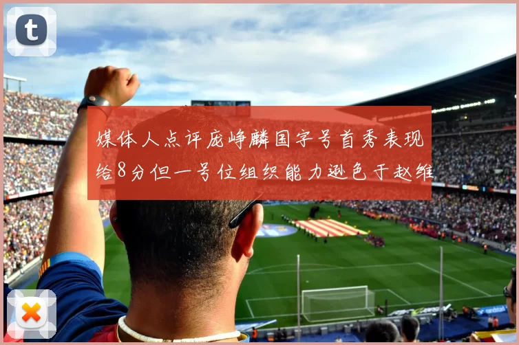 媒体人点评庞峥麟国字号首秀表现给8分但一号位组织能力逊色于赵维伦