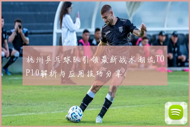 杭州乒乓球队引领最新战术潮流TOP10解析与应用技巧分享