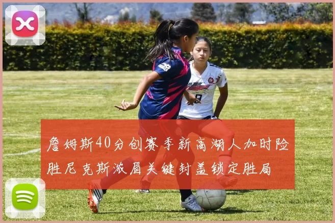 詹姆斯40分创赛季新高湖人加时险胜尼克斯浓眉关键封盖锁定胜局
