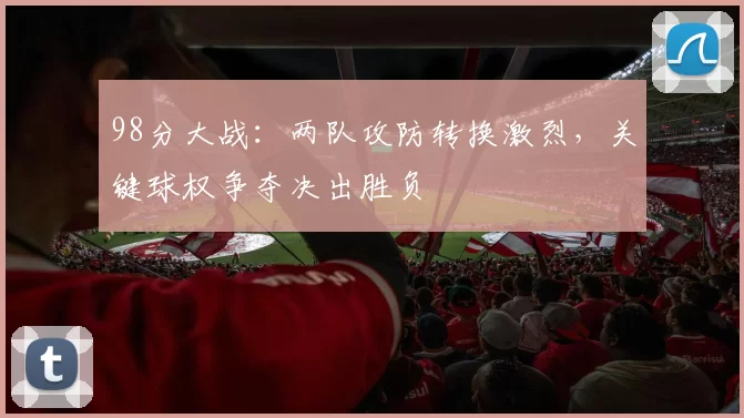 98分大战:两队攻防转换激烈,关键球权争夺决出胜负