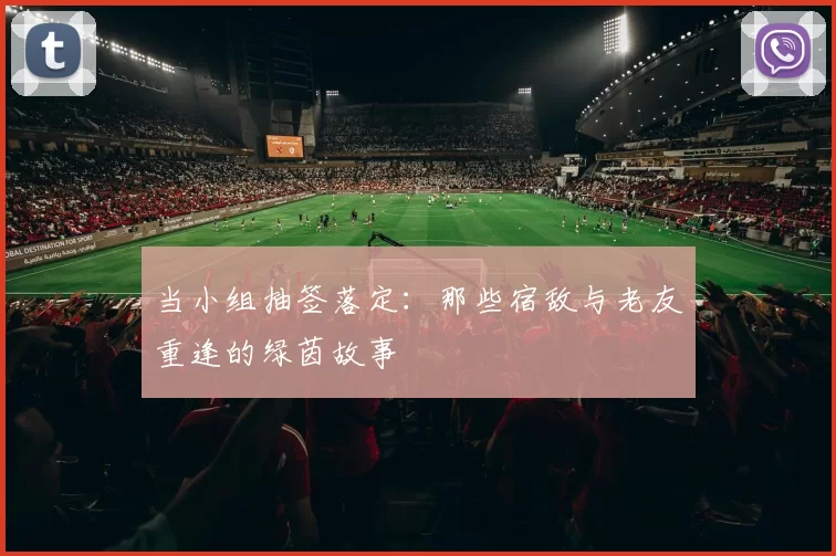 当小组抽签落定：那些宿敌与老友重逢的绿茵故事
