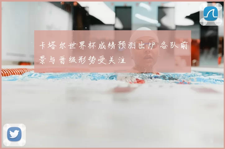 卡塔尔世界杯成绩预测出炉 各队前景与晋级形势受关注