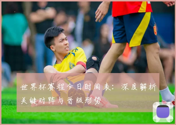 世界杯赛程今日时间表:深度解析关键对阵与晋级形势