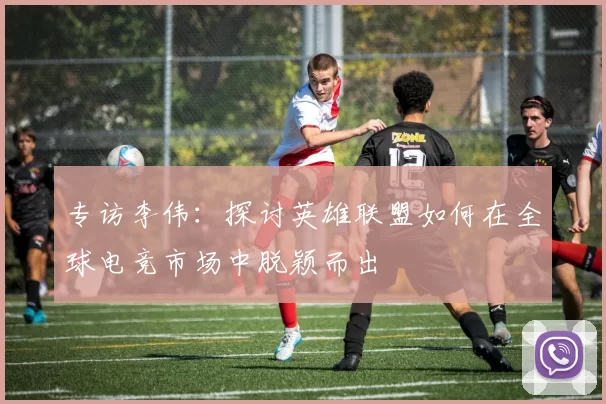 专访李伟：探讨英雄联盟如何在全球电竞市场中脱颖而出