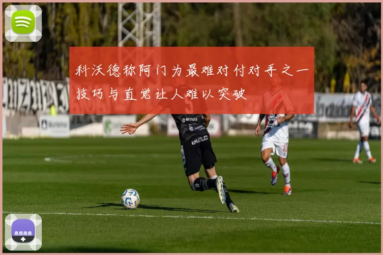 科沃德称阿门为最难对付对手之一技巧与直觉让人难以突破