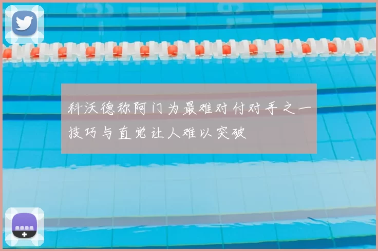 科沃德称阿门为最难对付对手之一技巧与直觉让人难以突破